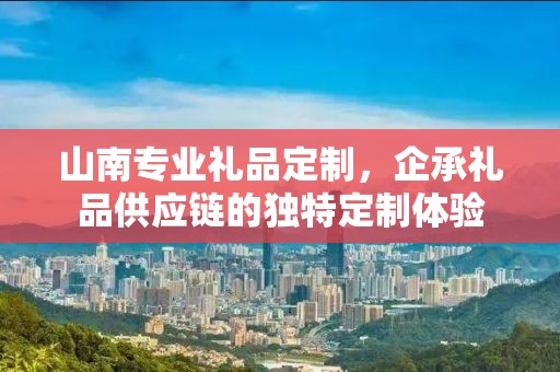 山南专业礼品定制，企承礼品供应链的独特定制体验